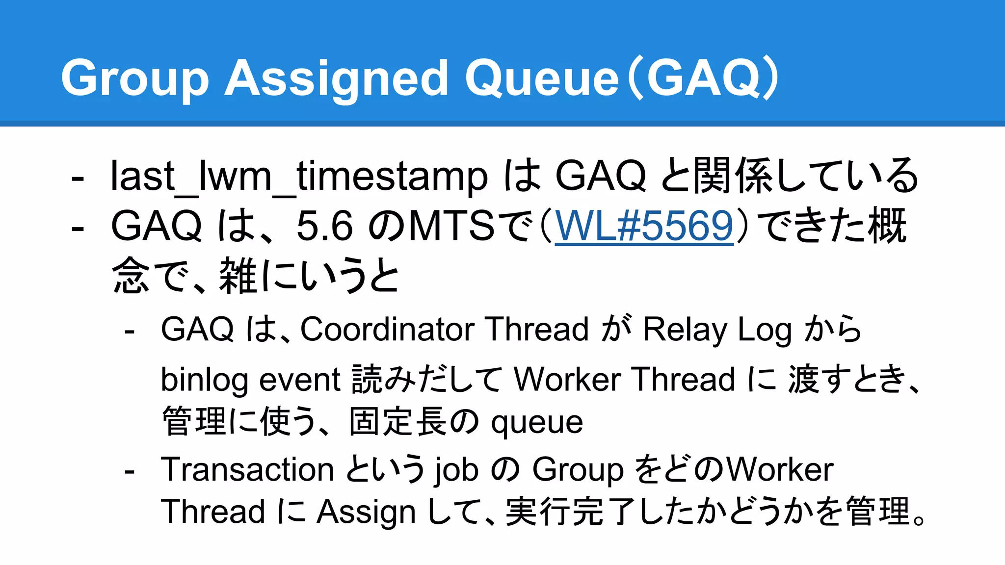 Group Assigned Queue（GAQ） - last_lwm_timestamp は GAQ と関係している - GAQ は、 5.6 のMTSで（WL#5569）できた概 念で、雑にいうと - GAQ は、Coordinator Thread が Relay Log から binlog event 読みだして Worker Thread に 渡すとき、 管理に使う、 固定長の queue - Transaction という job の Group をどのWorker Thread に Assign して、実行完了したかどうかを管理。 