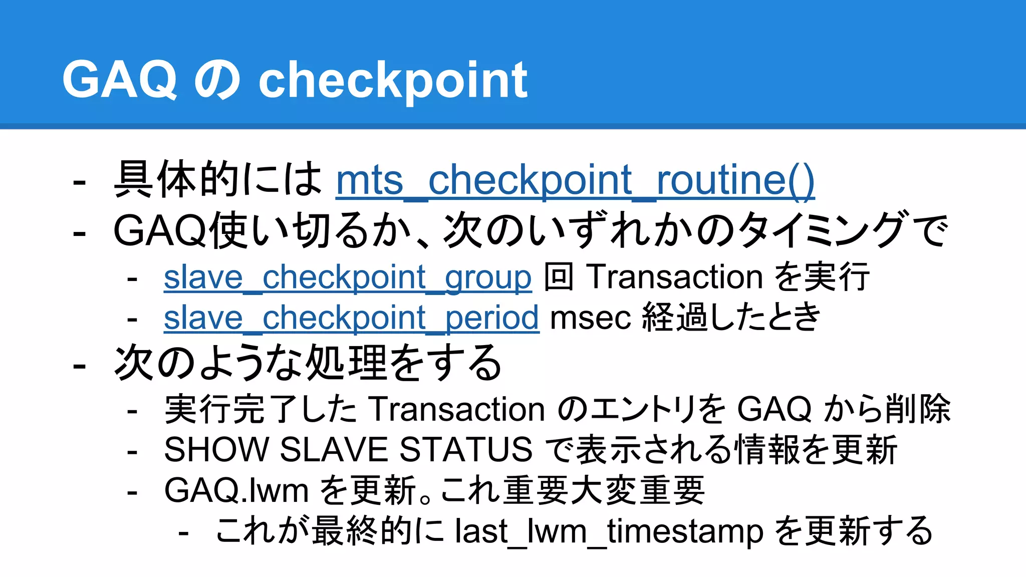 GAQ の checkpoint - 具体的には mts_checkpoint_routine() - GAQ使い切るか、次のいずれかのタイミングで - slave_checkpoint_group 回 Transaction を実行 - slave_checkpoint_period msec 経過したとき - 次のような処理をする - 実行完了した Transaction のエントリを GAQ から削除 - SHOW SLAVE STATUS で表示される情報を更新 - GAQ.lwm を更新。これ重要大変重要 - これが最終的に last_lwm_timestamp を更新する 