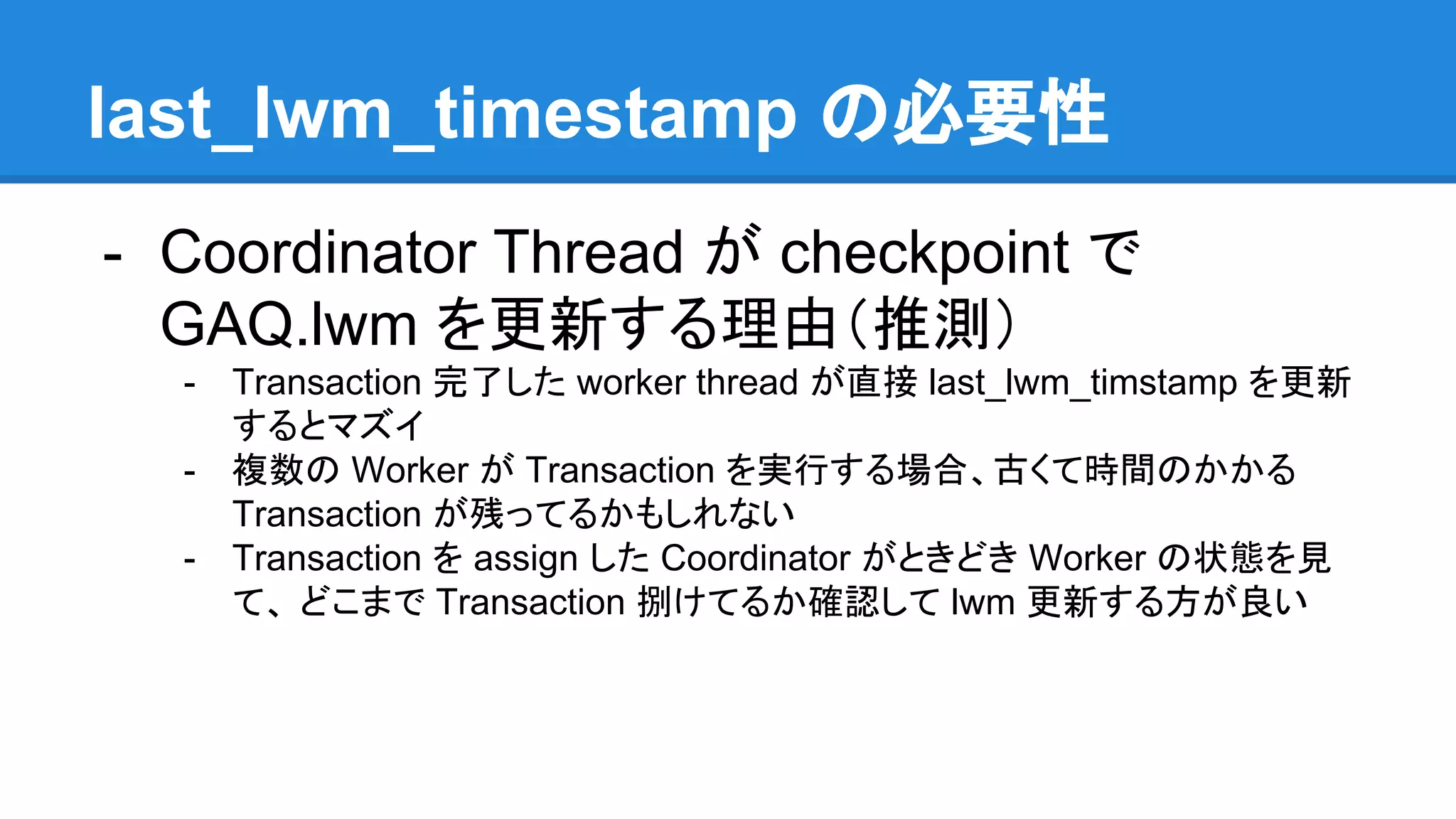last_lwm_timestamp の必要性 - Coordinator Thread が checkpoint で GAQ.lwm を更新する理由（推測） - Transaction 完了した worker thread が直接 last_lwm_timstamp を更新 するとマズイ - 複数の Worker が Transaction を実行する場合、古くて時間のかかる Transaction が残ってるかもしれない - Transaction を assign した Coordinator がときどき Worker の状態を見 て、 どこまで Transaction 捌けてるか確認して lwm 更新する方が良い 