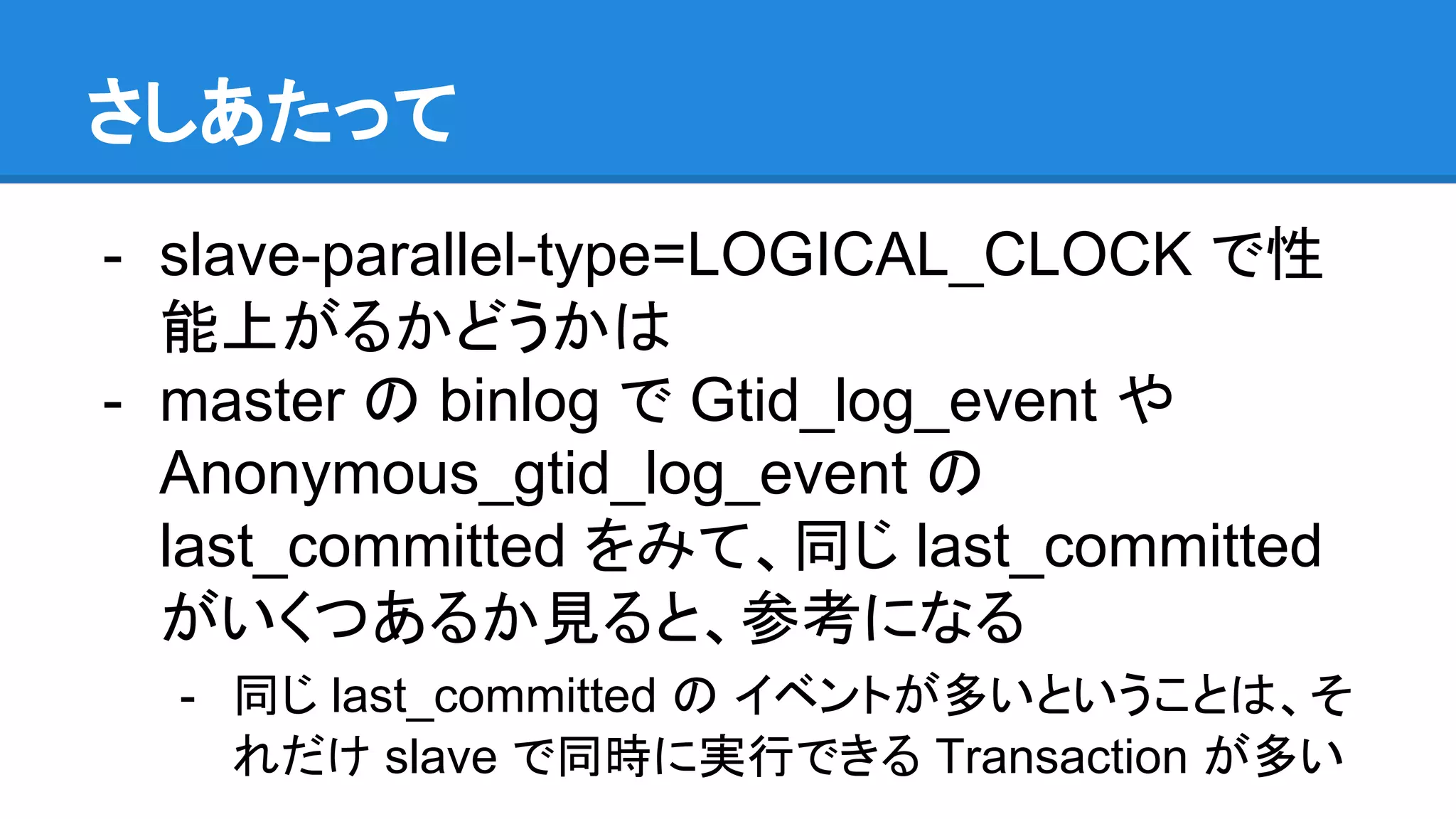 さしあたって - slave-parallel-type=LOGICAL_CLOCK で性 能上がるかどうかは - master の binlog で Gtid_log_event や　 Anonymous_gtid_log_event の last_committed をみて、同じ last_committed がいくつあるか見ると、参考になる - 同じ last_committed の イベントが多いということは、そ れだけ slave で同時に実行できる Transaction が多い 