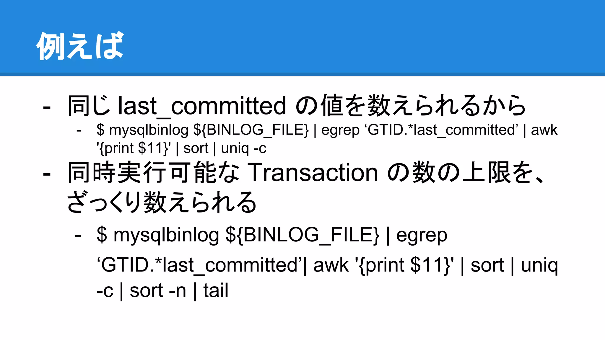 例えば - 同じ last_committed の値を数えられるから - $ mysqlbinlog ${BINLOG_FILE} | egrep ‘GTID.*last_committed’ | awk '{print $11}' | sort | uniq -c - 同時実行可能な Transaction の数の上限を、 ざっくり数えられる - $ mysqlbinlog ${BINLOG_FILE} | egrep ‘GTID.*last_committed’| awk '{print $11}' | sort | uniq -c | sort -n | tail 