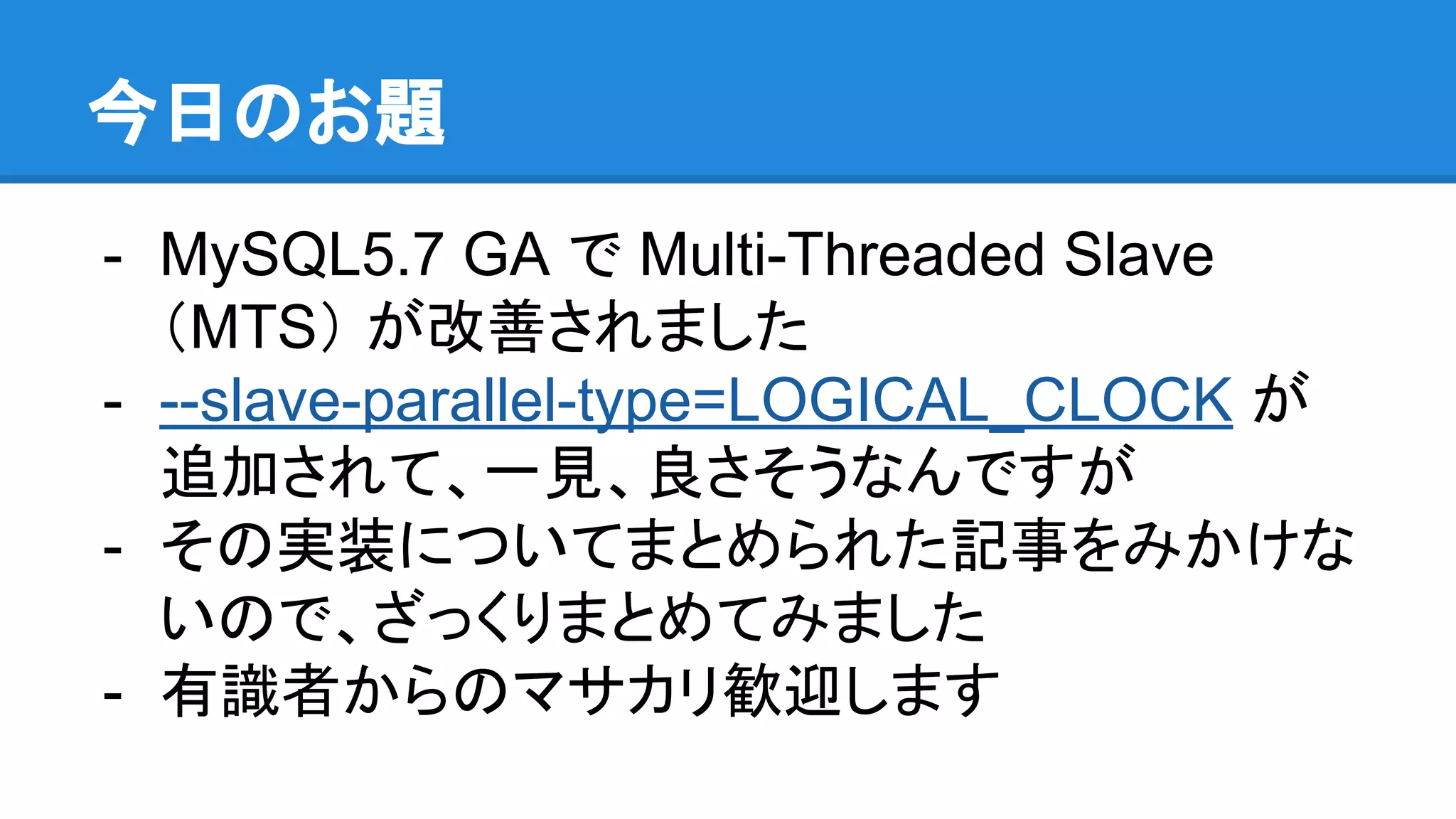 今日のお題 - MySQL5.7 GA で Multi-Threaded Slave （MTS） が改善されました - --slave-parallel-type=LOGICAL_CLOCK が 追加されて、一見、良さそうなんですが - その実装についてまとめられた記事をみかけな いので、ざっくりまとめてみました - 有識者からのマサカリ歓迎します 