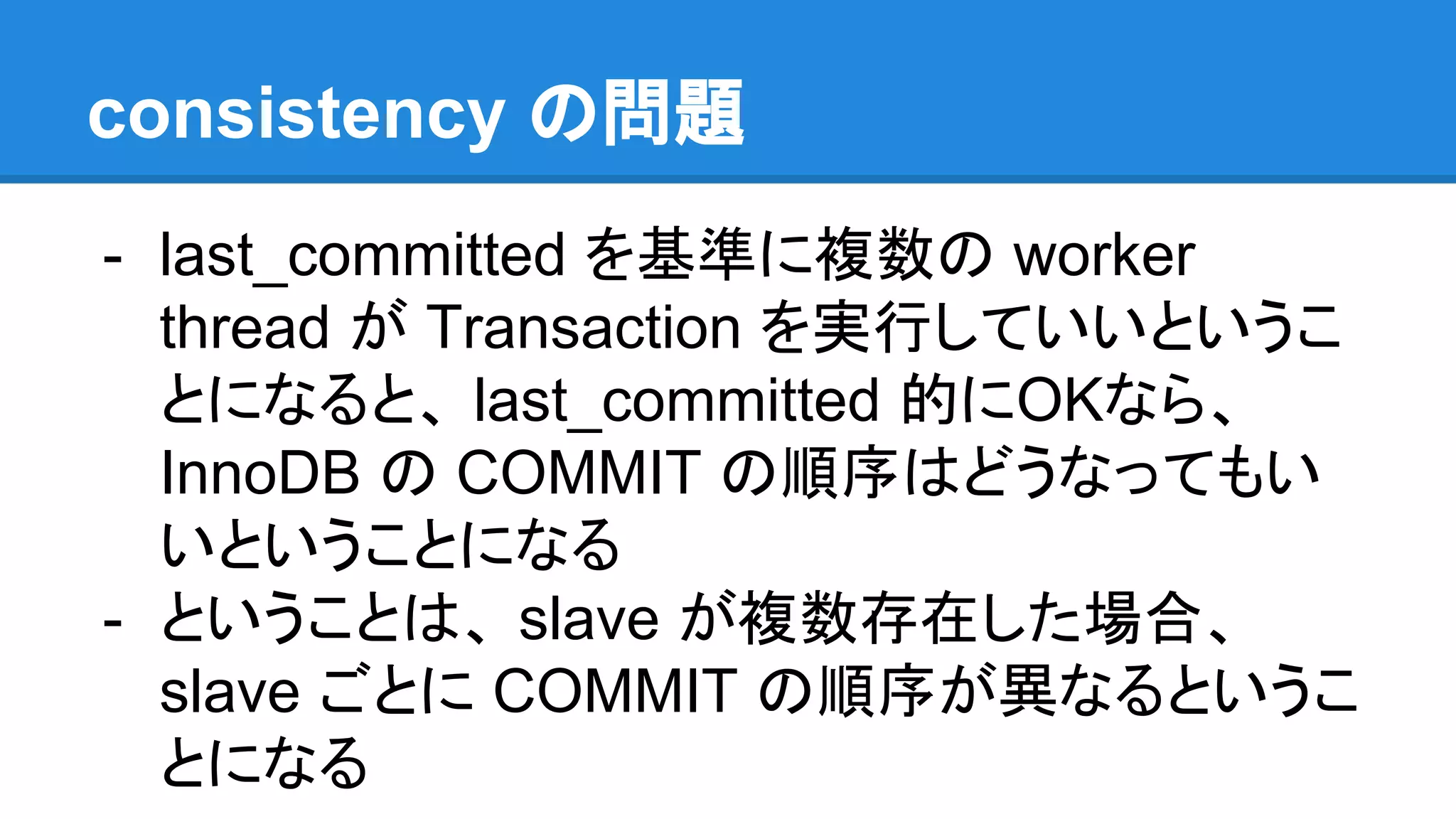- last_committed を基準に複数の worker thread が Transaction を実行していいというこ とになると、 last_committed 的にOKなら、 InnoDB の COMMIT の順序はどうなってもい いということになる - ということは、 slave が複数存在した場合、 slave ごとに COMMIT の順序が異なるというこ とになる consistency の問題 