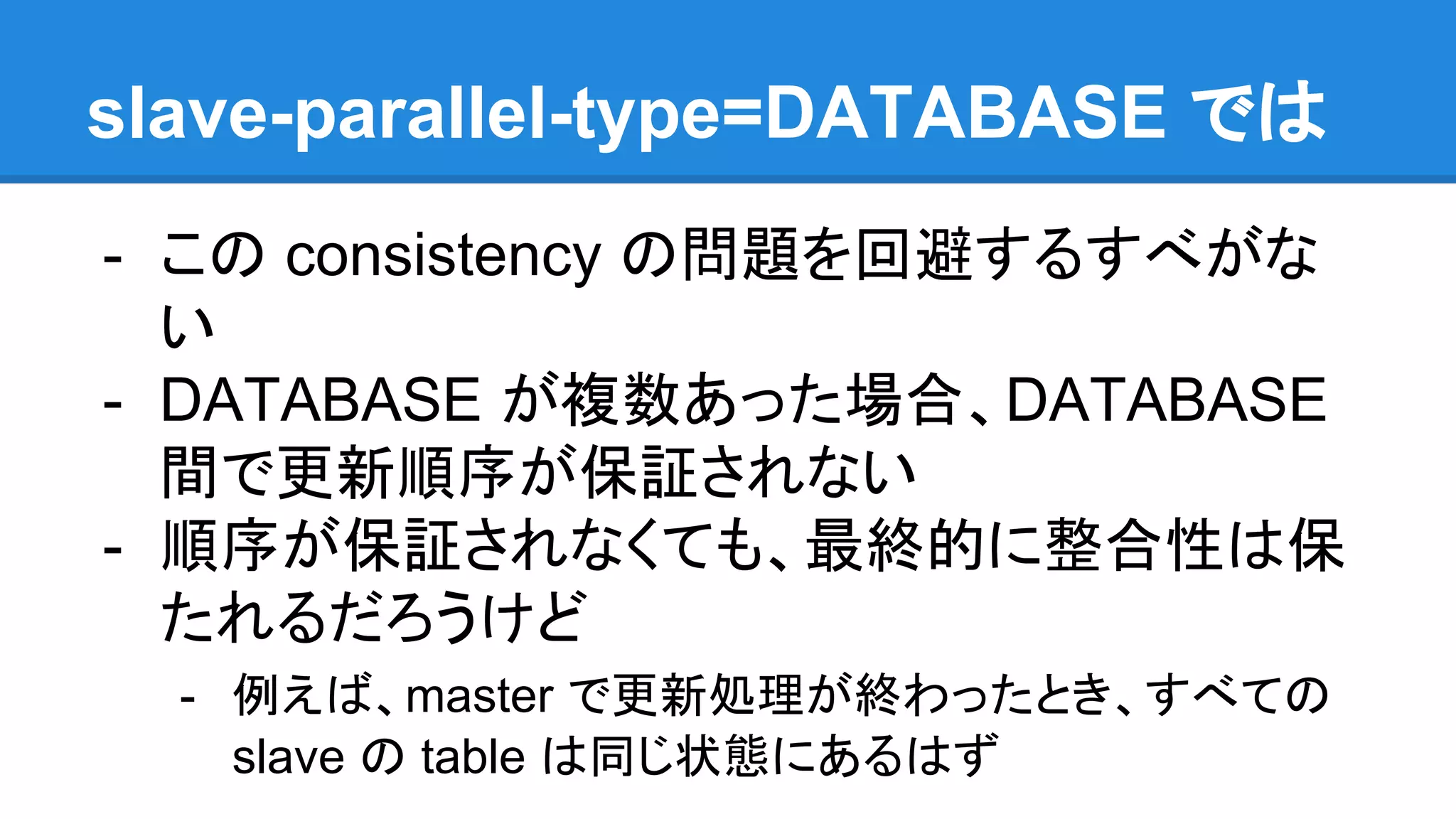 slave-parallel-type=DATABASE では - この consistency の問題を回避するすべがな い - DATABASE が複数あった場合、DATABASE 間で更新順序が保証されない - 順序が保証されなくても、最終的に整合性は保 たれるだろうけど - 例えば、master で更新処理が終わったとき、すべての slave の table は同じ状態にあるはず 