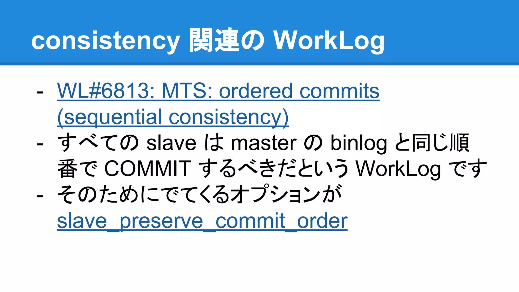 consistency 関連の WorkLog - WL#6813: MTS: ordered commits (sequential consistency) - すべての slave は master の binlog と同じ順 番で COMMIT するべきだという WorkLog です - そのためにでてくるオプションが slave_preserve_commit_order 