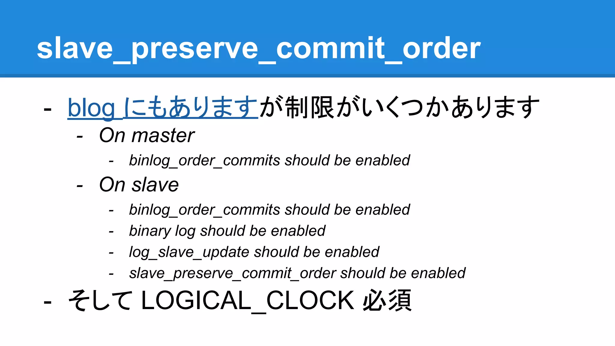 slave_preserve_commit_order - blog にもありますが制限がいくつかあります - On master - binlog_order_commits should be enabled - On slave - binlog_order_commits should be enabled - binary log should be enabled - log_slave_update should be enabled - slave_preserve_commit_order should be enabled - そして LOGICAL_CLOCK 必須 
