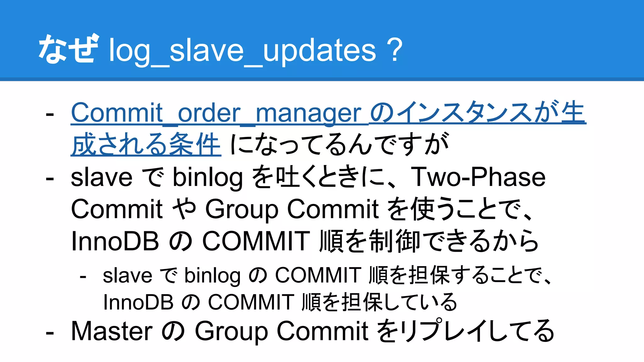 なぜ log_slave_updates ? - Commit_order_manager のインスタンスが生 成される条件 になってるんですが - slave で binlog を吐くときに、 Two-Phase Commit や Group Commit を使うことで、 InnoDB の COMMIT 順を制御できるから - slave で binlog の COMMIT 順を担保することで、 InnoDB の COMMIT 順を担保している - Master の Group Commit をリプレイしてる 