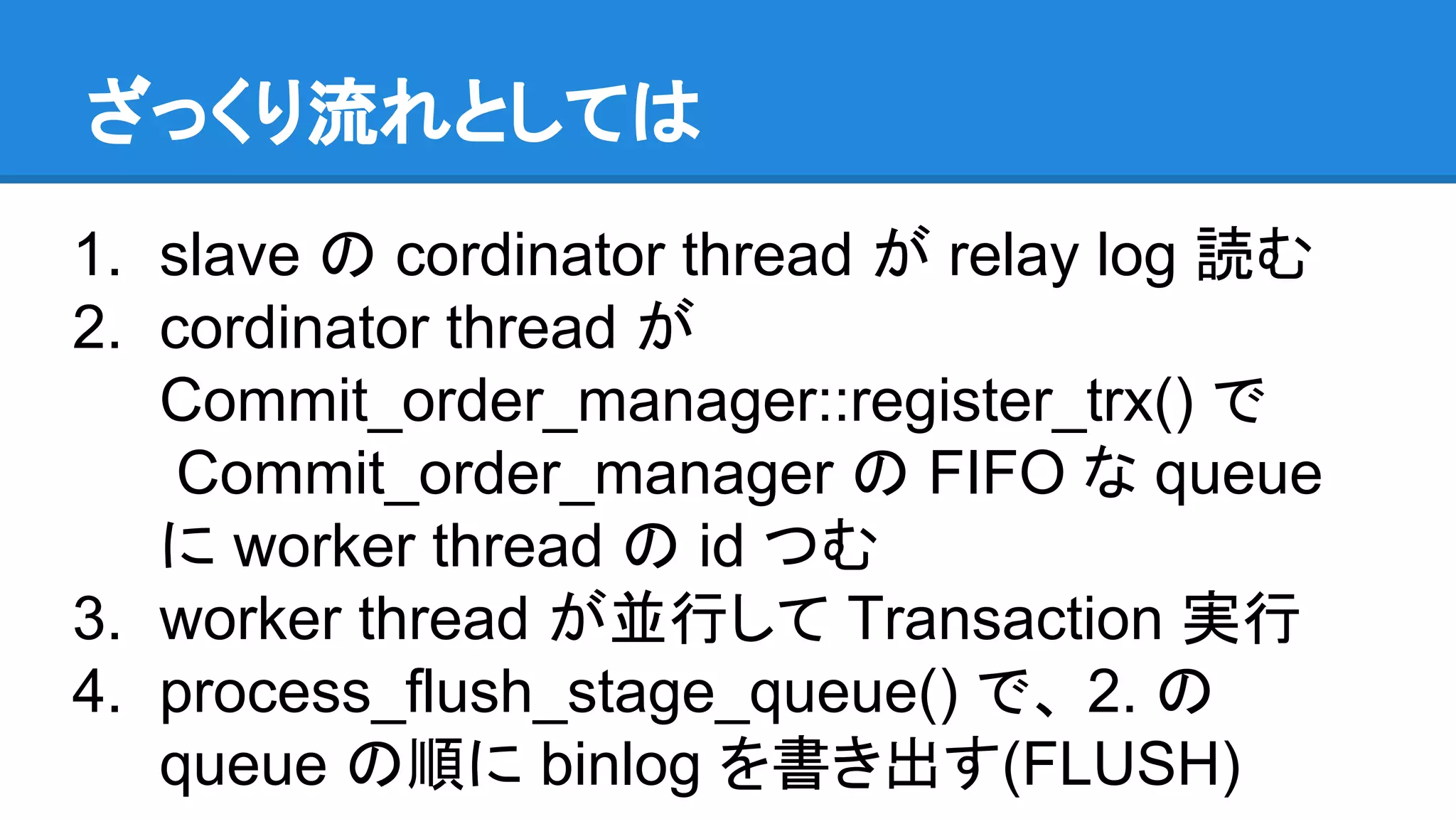 ざっくり流れとしては 1. slave の cordinator thread が relay log 読む 2. cordinator thread が Commit_order_manager::register_trx() で Commit_order_manager の FIFO な queue に worker thread の id つむ 3. worker thread が並行して Transaction 実行 4. process_flush_stage_queue() で、 2. の queue の順に binlog を書き出す(FLUSH) 