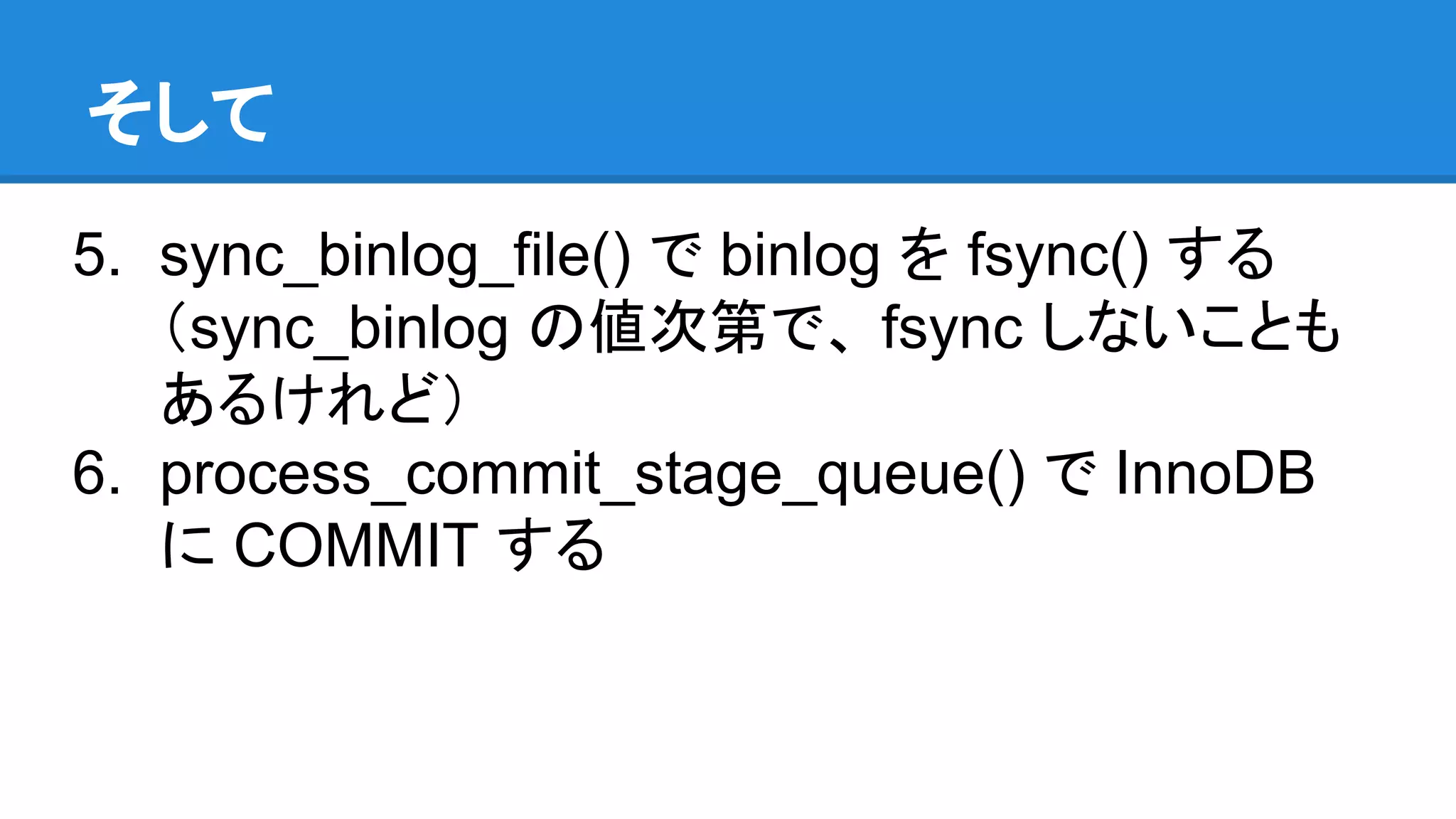 そして 5. sync_binlog_file() で binlog を fsync() する （sync_binlog の値次第で、 fsync しないことも あるけれど） 6. process_commit_stage_queue() で InnoDB に COMMIT する 