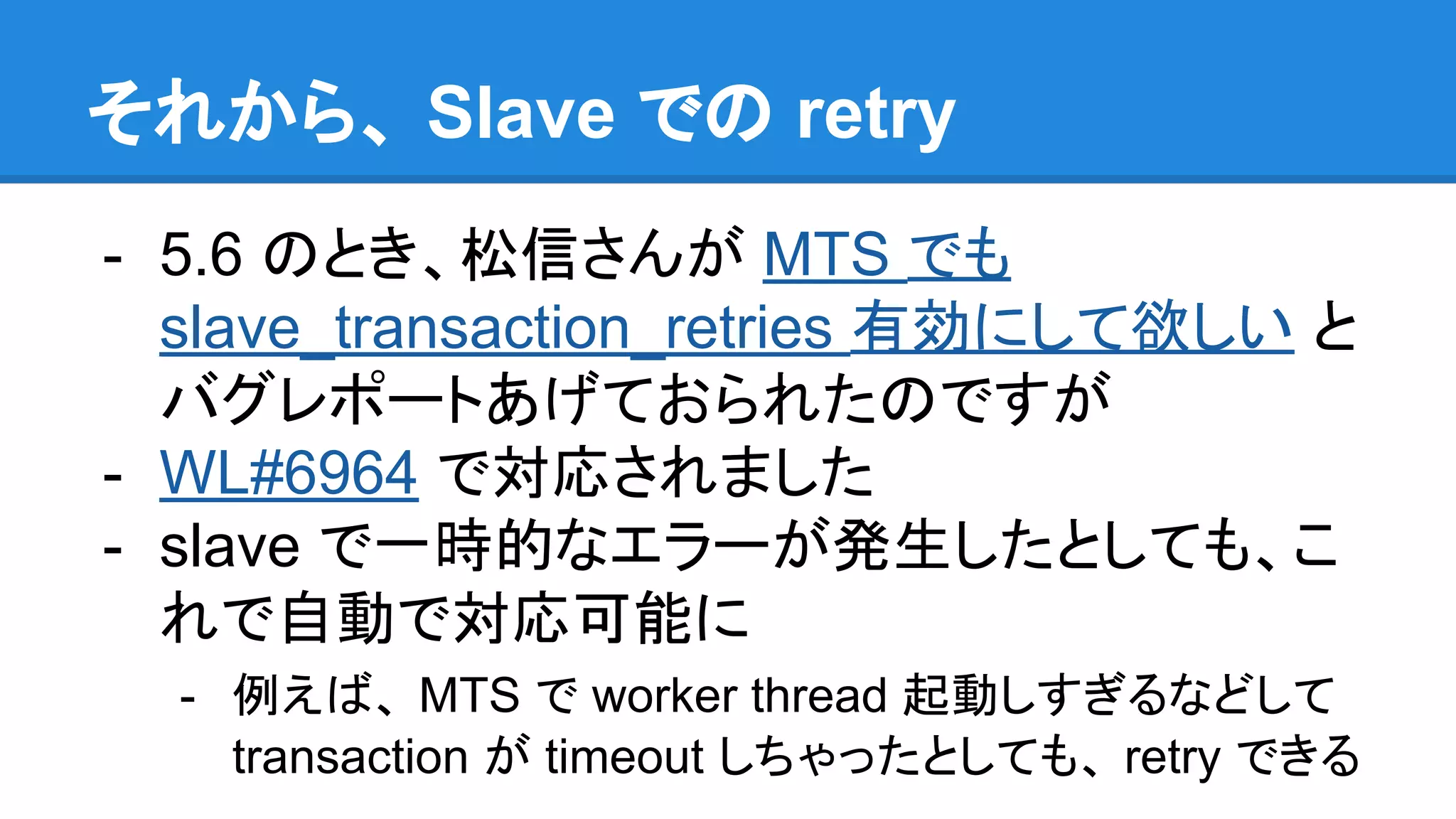 それから、 Slave での retry - 5.6 のとき、松信さんが MTS でも slave_transaction_retries 有効にして欲しい と バグレポートあげておられたのですが - WL#6964 で対応されました - slave で一時的なエラーが発生したとしても、こ れで自動で対応可能に - 例えば、 MTS で worker thread 起動しすぎるなどして transaction が timeout しちゃったとしても、 retry できる 