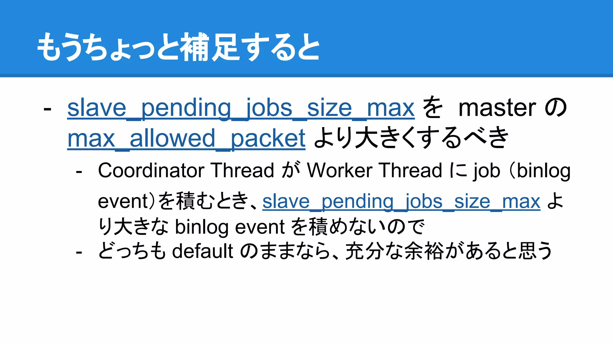 もうちょっと補足すると - slave_pending_jobs_size_max を master の max_allowed_packet より大きくするべき - Coordinator Thread が Worker Thread に job （binlog event）を積むとき、slave_pending_jobs_size_max よ り大きな binlog event を積めないので - どっちも default のままなら、充分な余裕があると思う 