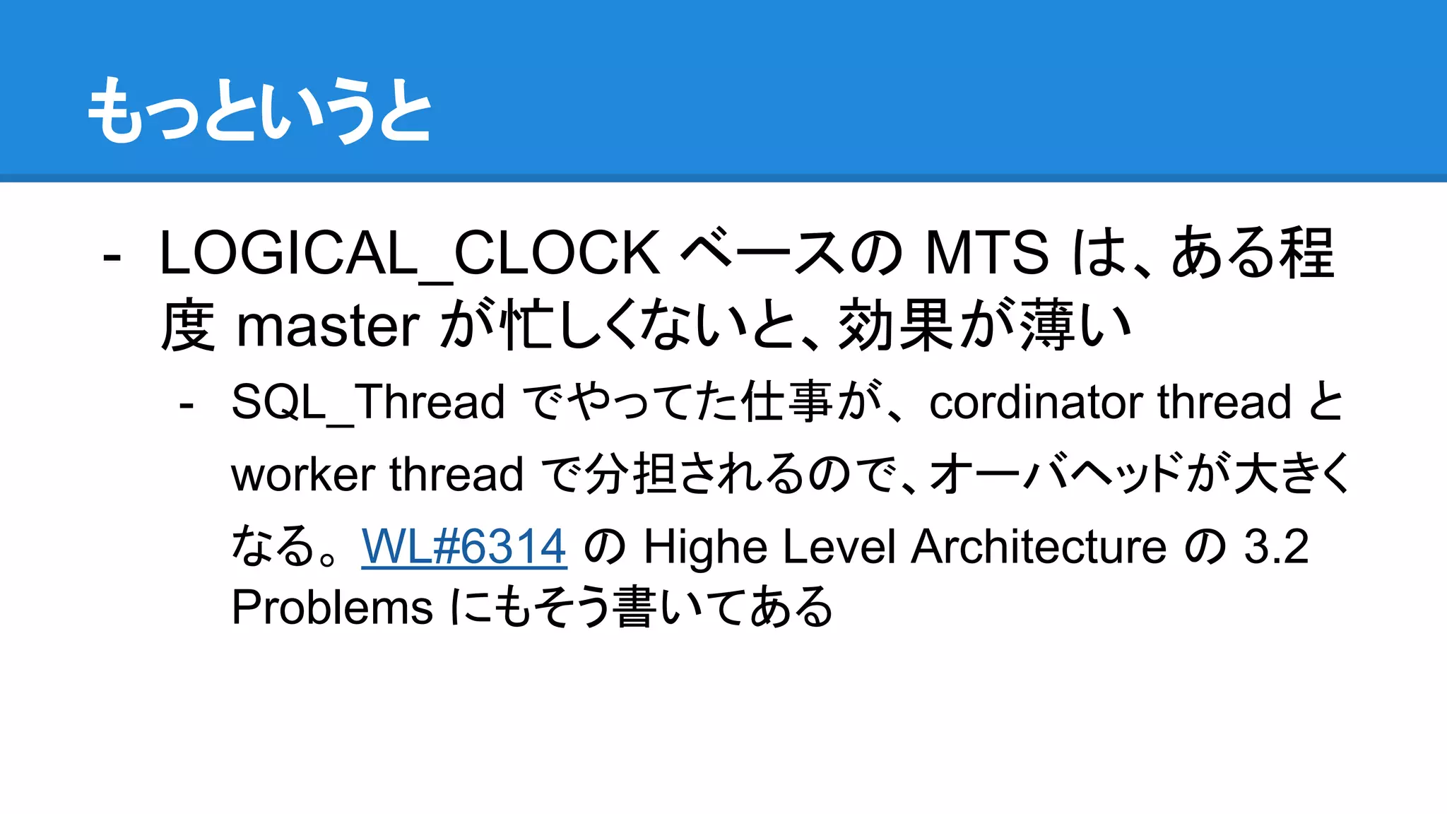 もっというと - LOGICAL_CLOCK ベースの MTS は、ある程 度 master が忙しくないと、効果が薄い - SQL_Thread でやってた仕事が、 cordinator thread と worker thread で分担されるので、オーバヘッドが大きく なる。 WL#6314 の Highe Level Architecture の 3.2 Problems にもそう書いてある 