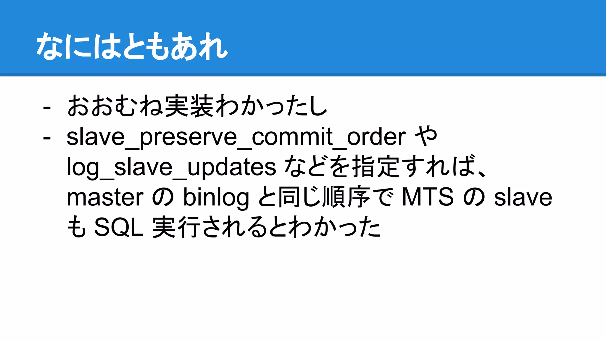 なにはともあれ - おおむね実装わかったし - slave_preserve_commit_order や log_slave_updates などを指定すれば、 master の binlog と同じ順序で MTS の slave も SQL 実行されるとわかった 