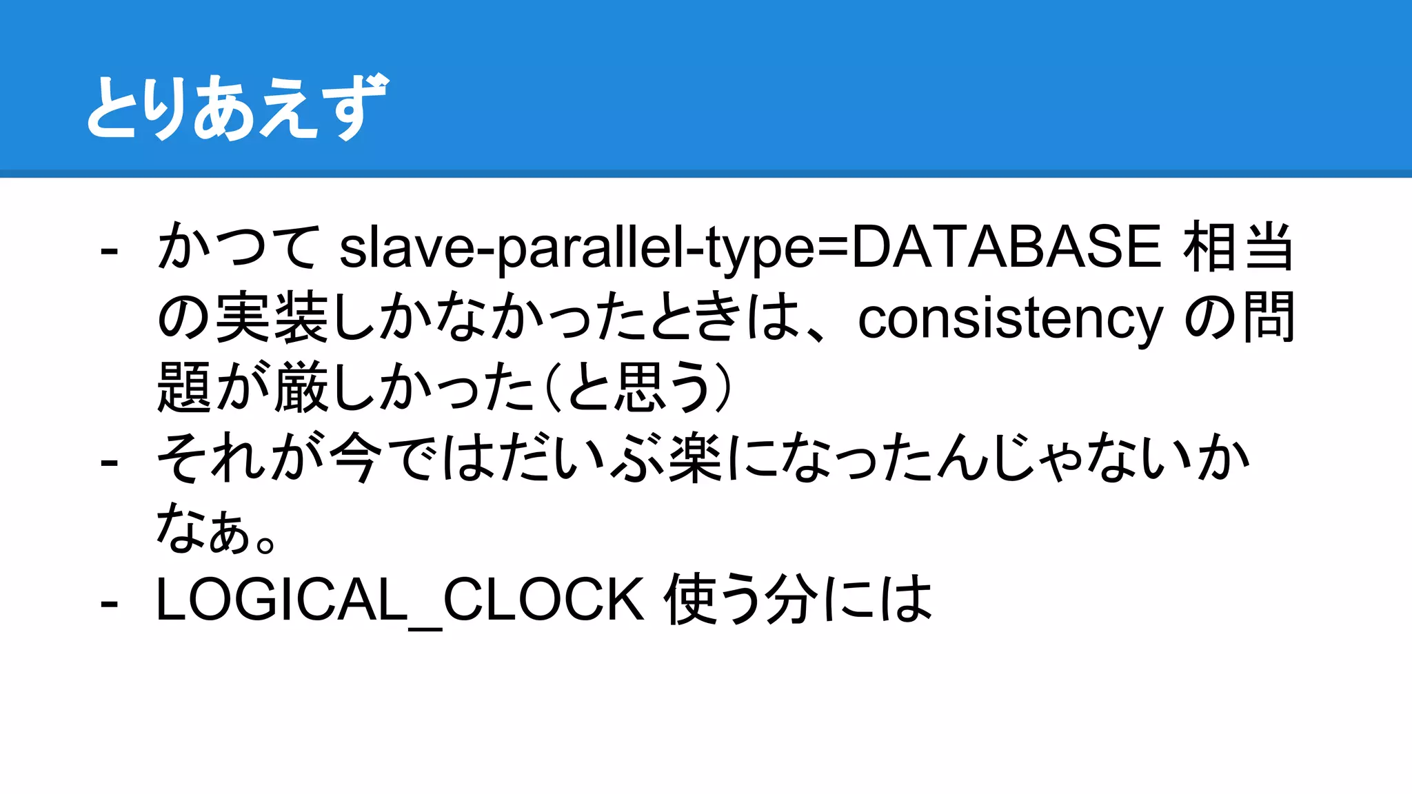 とりあえず - かつて slave-parallel-type=DATABASE 相当 の実装しかなかったときは、 consistency の問 題が厳しかった（と思う） - それが今ではだいぶ楽になったんじゃないか なぁ。 - LOGICAL_CLOCK 使う分には 