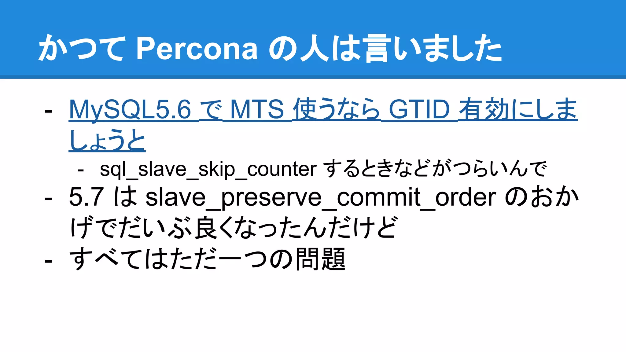 かつて Percona の人は言いました - MySQL5.6 で MTS 使うなら GTID 有効にしま しょうと - sql_slave_skip_counter するときなどがつらいんで - 5.7 は slave_preserve_commit_order のおか げでだいぶ良くなったんだけど - すべてはただ一つの問題 