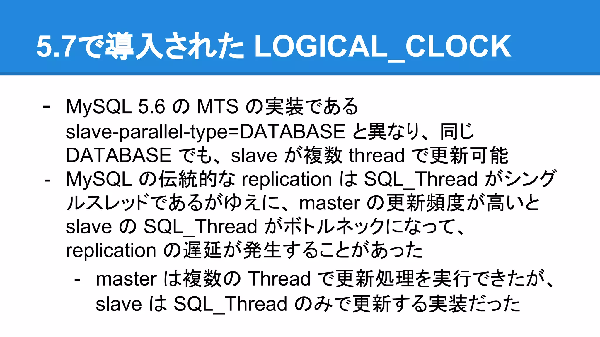 5.7で導入された LOGICAL_CLOCK - MySQL 5.6 の MTS の実装である slave-parallel-type=DATABASE と異なり、 同じ DATABASE でも、 slave が複数 thread で更新可能 - MySQL の伝統的な replication は SQL_Thread がシング ルスレッドであるがゆえに、 master の更新頻度が高いと slave の SQL_Thread がボトルネックになって、 replication の遅延が発生することがあった - master は複数の Thread で更新処理を実行できたが、 slave は SQL_Thread のみで更新する実装だった 