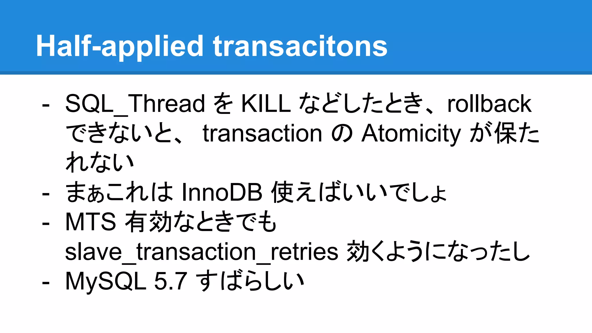Half-applied transacitons - SQL_Thread を KILL などしたとき、 rollback できないと、 transaction の Atomicity が保た れない - まぁこれは InnoDB 使えばいいでしょ - MTS 有効なときでも slave_transaction_retries 効くようになったし - MySQL 5.7 すばらしい 