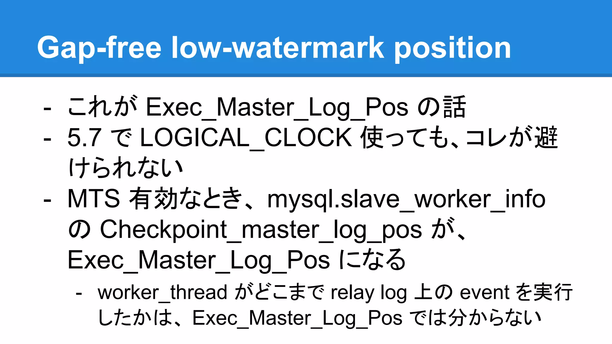 Gap-free low-watermark position - これが Exec_Master_Log_Pos の話 - 5.7 で LOGICAL_CLOCK 使っても、コレが避 けられない - MTS 有効なとき、 mysql.slave_worker_info の Checkpoint_master_log_pos が、 Exec_Master_Log_Pos になる - worker_thread がどこまで relay log 上の event を実行 したかは、 Exec_Master_Log_Pos では分からない 