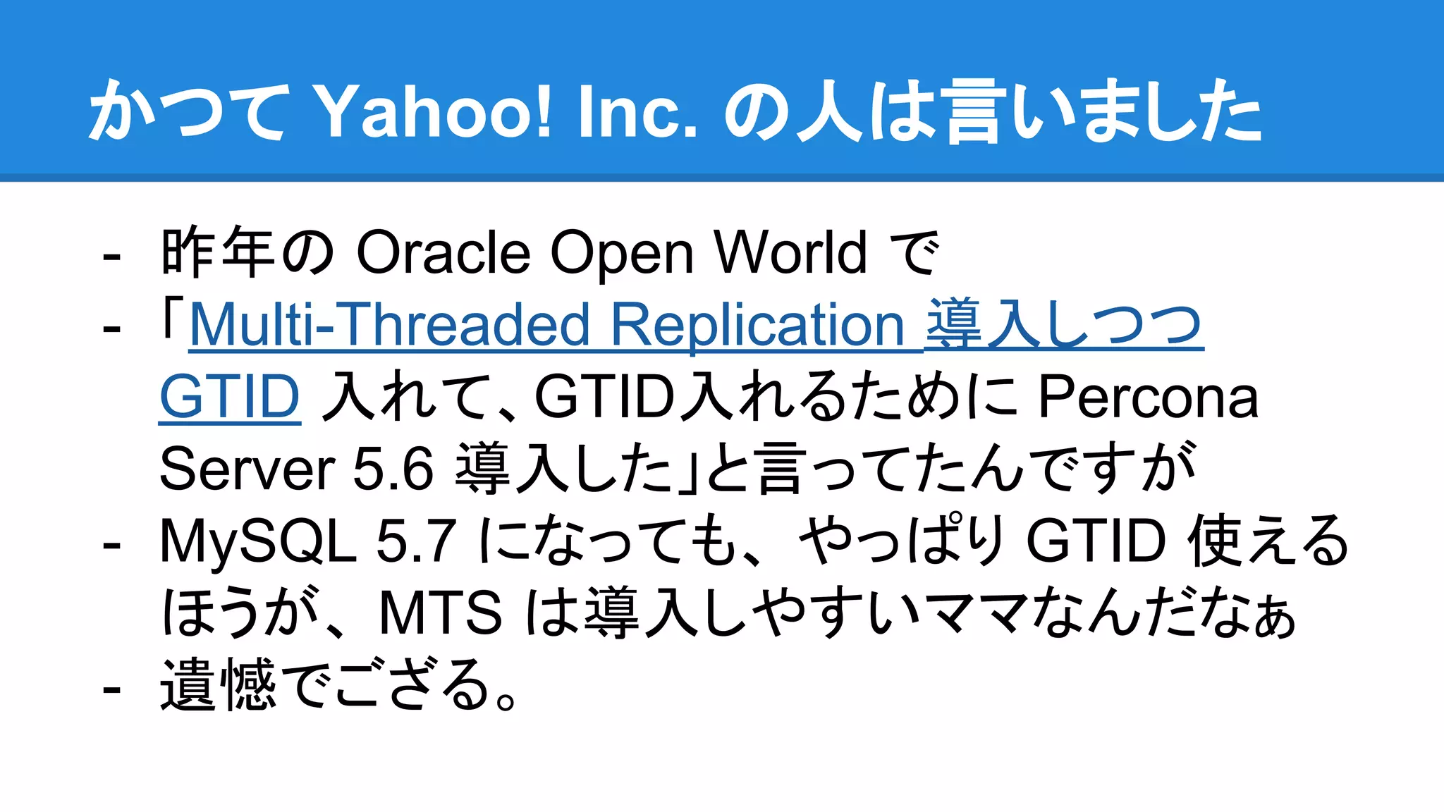 かつて Yahoo! Inc. の人は言いました - 昨年の Oracle Open World で - 「Multi-Threaded Replication 導入しつつ GTID 入れて、GTID入れるために Percona Server 5.6 導入した」と言ってたんですが - MySQL 5.7 になっても、 やっぱり GTID 使える ほうが、 MTS は導入しやすいママなんだなぁ - 遺憾でござる。 