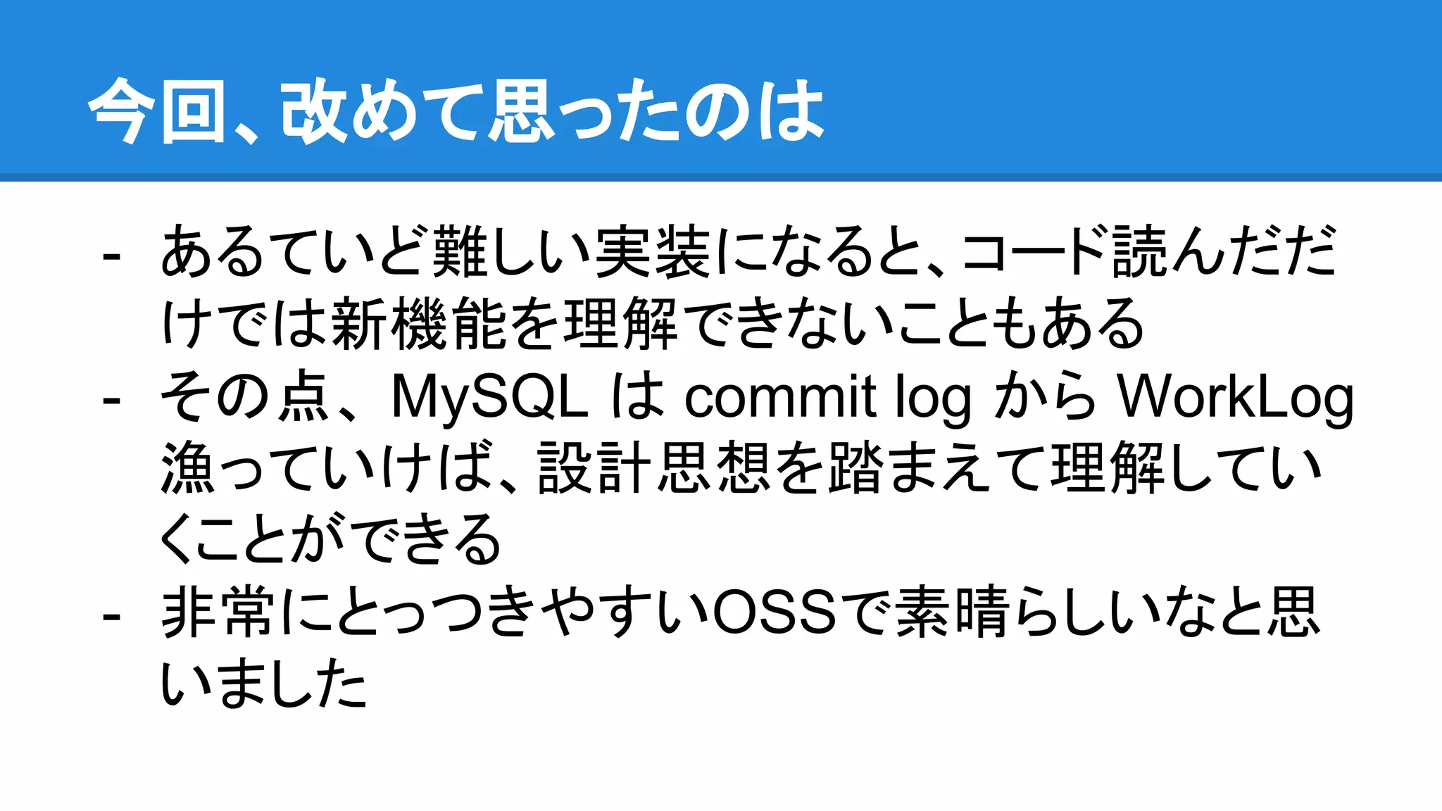 今回、改めて思ったのは - あるていど難しい実装になると、コード読んだだ けでは新機能を理解できないこともある - その点、 MySQL は commit log から WorkLog 漁っていけば、設計思想を踏まえて理解してい くことができる - 非常にとっつきやすいOSSで素晴らしいなと思 いました 