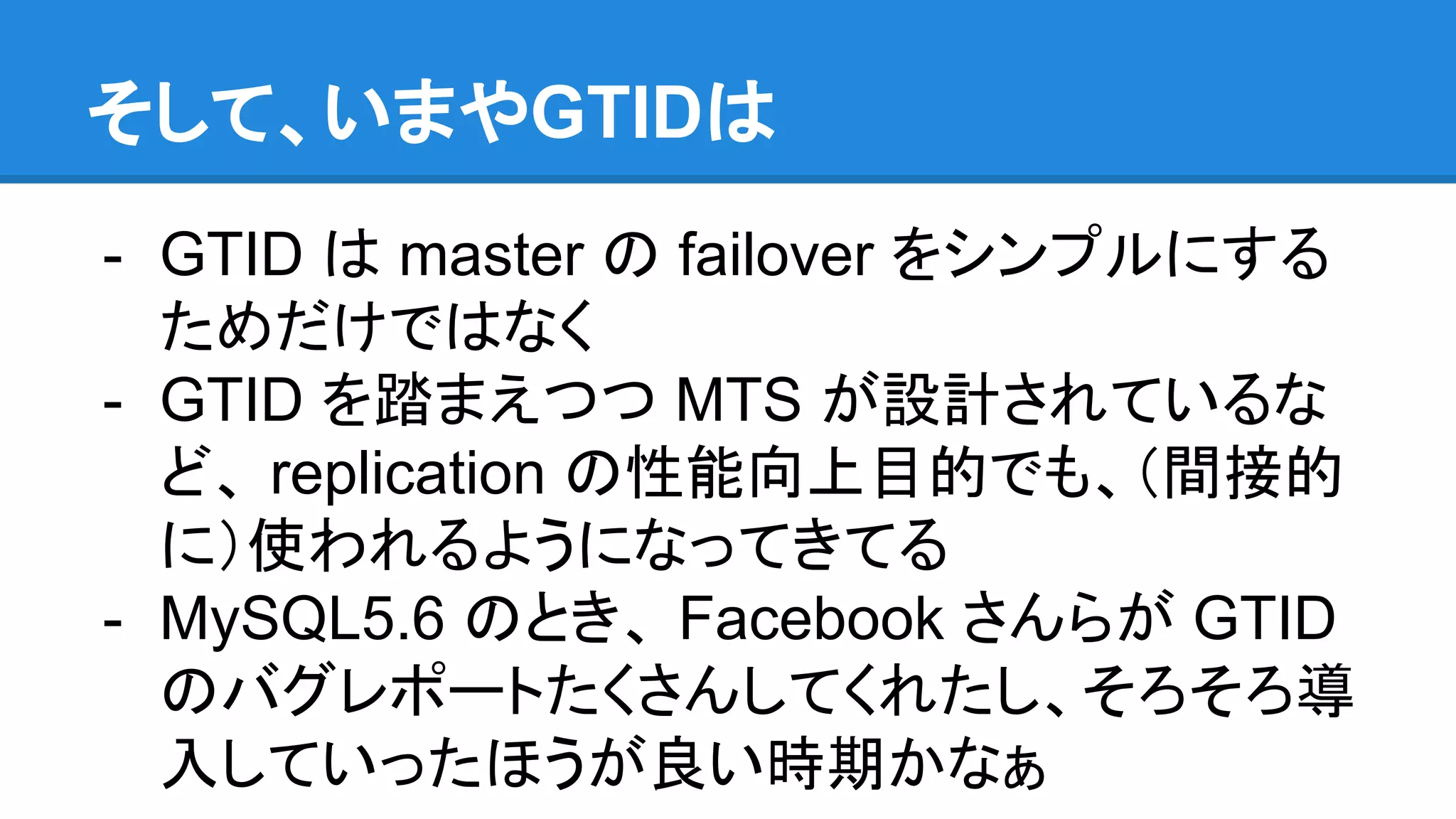 そして、いまやGTIDは - GTID は master の failover をシンプルにする ためだけではなく - GTID を踏まえつつ MTS が設計されているな ど、 replication の性能向上目的でも、（間接的 に）使われるようになってきてる - MySQL5.6 のとき、 Facebook さんらが GTID のバグレポートたくさんしてくれたし、そろそろ導 入していったほうが良い時期かなぁ 