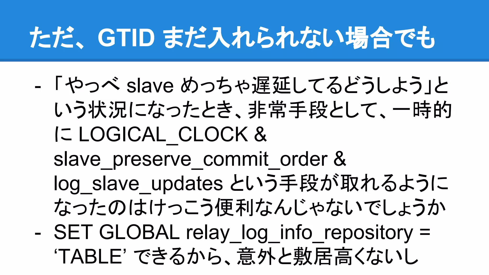 ただ、 GTID まだ入れられない場合でも - 「やっべ slave めっちゃ遅延してるどうしよう」と いう状況になったとき、非常手段として、一時的 に LOGICAL_CLOCK & slave_preserve_commit_order & log_slave_updates という手段が取れるように なったのはけっこう便利なんじゃないでしょうか - SET GLOBAL relay_log_info_repository = ‘TABLE’ できるから、意外と敷居高くないし 
