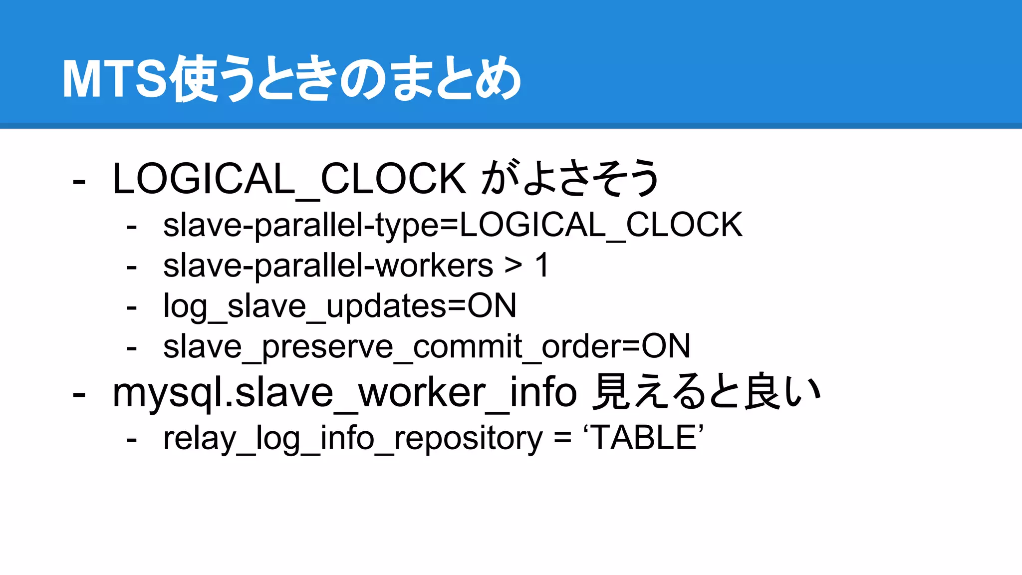 MTS使うときのまとめ - LOGICAL_CLOCK がよさそう - slave-parallel-type=LOGICAL_CLOCK - slave-parallel-workers > 1 - log_slave_updates=ON - slave_preserve_commit_order=ON - mysql.slave_worker_info 見えると良い - relay_log_info_repository = ‘TABLE’ 