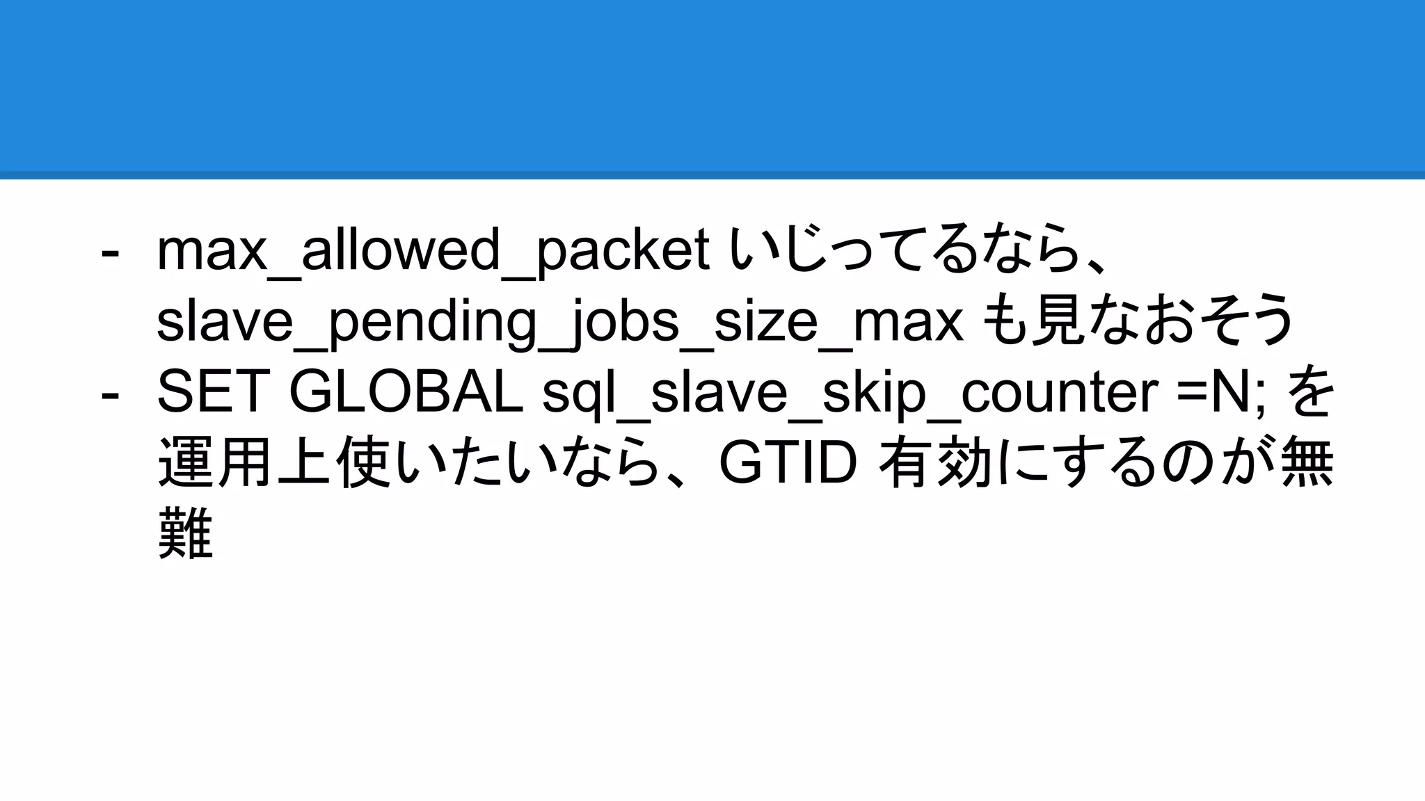- max_allowed_packet いじってるなら、 slave_pending_jobs_size_max も見なおそう - SET GLOBAL sql_slave_skip_counter =N; を 運用上使いたいなら、 GTID 有効にするのが無 難 