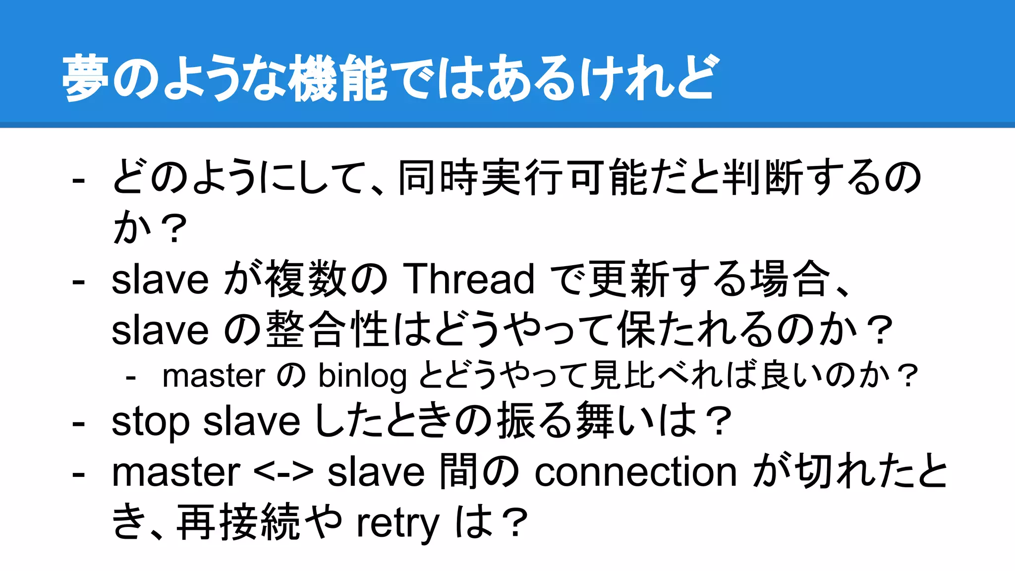 夢のような機能ではあるけれど - どのようにして、同時実行可能だと判断するの か？ - slave が複数の Thread で更新する場合、 slave の整合性はどうやって保たれるのか？ - master の binlog とどうやって見比べれば良いのか？ - stop slave したときの振る舞いは？ - master <-> slave 間の connection が切れたと き、再接続や retry は？ 
