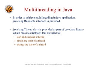 Multithreading in Java
• In order to achieve multithreading in java application,
java.lang.Runnable interface is provided.
• java.lang.Thread class is provided as part of core java library
which provides methods that are used to:
– start and suspend a thread
– obtain the state of a thread
– change the state of a thread

Ravi Kant Sahu, Asst. Professor @ Lovely Professional University, Punjab (India)

 