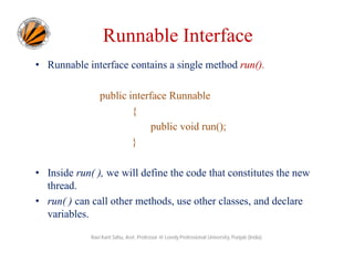 Runnable Interface
• Runnable interface contains a single method run().
public interface Runnable
{
public void run();
}
• Inside run( ), we will define the code that constitutes the new
thread.
• run( ) can call other methods, use other classes, and declare
variables.
Ravi Kant Sahu, Asst. Professor @ Lovely Professional University, Punjab (India)

 