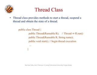 Thread Class
• Thread class provides methods to start a thread, suspend a
thread and obtain the state of a thread.
public class Thread {
public Thread(Runnable R); // Thread ⇒ R.run()
public Thread(Runnable R, String name);
public void start(); // begin thread execution
...
}

Ravi Kant Sahu, Asst. Professor @ Lovely Professional University, Punjab (India)

 
