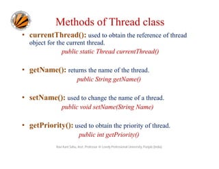 Methods of Thread class
• currentThread(): used to obtain the reference of thread
object for the current thread.
public static Thread currentThread()

• getName(): returns the name of the thread.
public String getName()

• setName(): used to change the name of a thread.
public void setName(String Name)

• getPriority(): used to obtain the priority of thread.
public int getPriority()
Ravi Kant Sahu, Asst. Professor @ Lovely Professional University, Punjab (India)

 