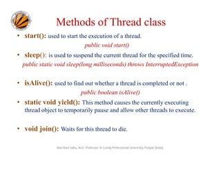 Methods of Thread class
• start(): used to start the execution of a thread.
public void start()

• sleep(): is used to suspend the current thread for the specified time.
public static void sleep(long milliseconds) throws InterruptedException

• isAlive(): used to find out whether a thread is completed or not .
public boolean isAlive()

• static void yield(): This method causes the currently executing
thread object to temporarily pause and allow other threads to execute.

• void join(): Waits for this thread to die.
Ravi Kant Sahu, Asst. Professor @ Lovely Professional University, Punjab (India)

 