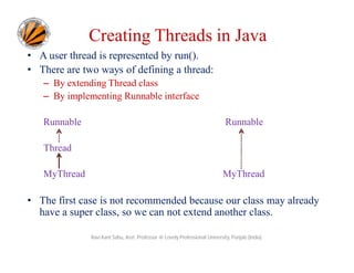 Creating Threads in Java
• A user thread is represented by run().
• There are two ways of defining a thread:
– By extending Thread class
– By implementing Runnable interface
Runnable

Runnable

Thread
MyThread

MyThread

• The first case is not recommended because our class may already
have a super class, so we can not extend another class.
Ravi Kant Sahu, Asst. Professor @ Lovely Professional University, Punjab (India)

 