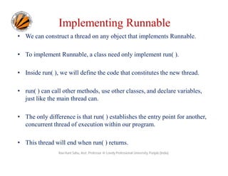 Implementing Runnable
• We can construct a thread on any object that implements Runnable.
• To implement Runnable, a class need only implement run( ).
• Inside run( ), we will define the code that constitutes the new thread.
• run( ) can call other methods, use other classes, and declare variables,
just like the main thread can.
• The only difference is that run( ) establishes the entry point for another,
concurrent thread of execution within our program.
• This thread will end when run( ) returns.
Ravi Kant Sahu, Asst. Professor @ Lovely Professional University, Punjab (India)

 