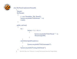 class MyThread implements Runnable
{
Thread t;
MyThread()
{
t = new Thread(this, "My Thread");
System.out.println("Child thread: " + t);
t.start();
}
public void run()
{
try {
for(int i = 5; i > 0; i--)
{
System.out.println("Child Thread: " + i);
Thread.sleep(500);
}
}
catch (InterruptedException e)
{
System.out.println("Child interrupted.");
}
System.out.println("Exiting child thread.");
}
}

Ravi Kant Sahu, Asst. Professor @ Lovely Professional University, Punjab (India)

 