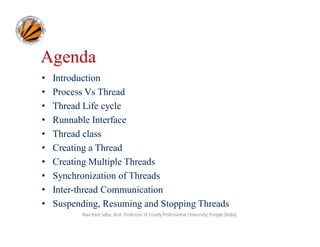 Agenda
•
•
•
•
•
•
•
•
•
•

Introduction
Process Vs Thread
Thread Life cycle
Runnable Interface
Thread class
Creating a Thread
Creating Multiple Threads
Synchronization of Threads
Inter-thread Communication
Suspending, Resuming and Stopping Threads
Ravi Kant Sahu, Asst. Professor @ Lovely Professional University, Punjab (India)

 