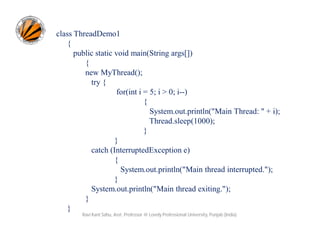class ThreadDemo1
{
public static void main(String args[])
{
new MyThread();
try {
for(int i = 5; i > 0; i--)
{
System.out.println("Main Thread: " + i);
Thread.sleep(1000);
}
}
catch (InterruptedException e)
{
System.out.println("Main thread interrupted.");
}
System.out.println("Main thread exiting.");
}
}
Ravi Kant Sahu, Asst. Professor @ Lovely Professional University, Punjab (India)

 