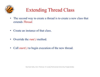 Extending Thread Class
• The second way to create a thread is to create a new class that
extends Thread.
• Create an instance of that class.
• Override the run( ) method.
• Call start( ) to begin execution of the new thread.

Ravi Kant Sahu, Asst. Professor @ Lovely Professional University, Punjab (India)

 