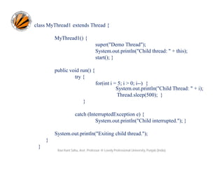 class MyThread1 extends Thread {
MyThread1() {
super("Demo Thread");
System.out.println("Child thread: " + this);
start(); }
public void run() {
try {
for(int i = 5; i > 0; i--) {
System.out.println("Child Thread: " + i);
Thread.sleep(500); }
}
catch (InterruptedException e) {
System.out.println("Child interrupted."); }
System.out.println("Exiting child thread.");
}
}

Ravi Kant Sahu, Asst. Professor @ Lovely Professional University, Punjab (India)

 
