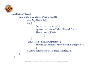 class ExtendThread {
public static void main(String args[]) {
new MyThread1();
try {
for(int i = 5; i > 0; i--) {
System.out.println("Main Thread: " + i);
Thread.sleep(1000);
}
}
catch (InterruptedException e) {
System.out.println("Main thread interrupted.");
}
System.out.println("Main thread exiting.");
}
}
Ravi Kant Sahu, Asst. Professor @ Lovely Professional University, Punjab (India)

 
