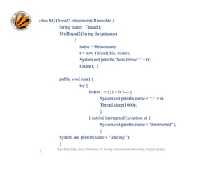 class MyThread2 implements Runnable {
String name; Thread t;
MyThread2(String threadname)
{
name = threadname;
t = new Thread(this, name);
System.out.println("New thread: " + t);
t.start(); }
public void run() {
try {
for(int i = 5; i > 0; i--) {
System.out.println(name + ": " + i);
Thread.sleep(1000);
}
} catch (InterruptedException e) {
System.out.println(name + "Interrupted");
}
System.out.println(name + " exiting.");
}
}

Ravi Kant Sahu, Asst. Professor @ Lovely Professional University, Punjab (India)

 