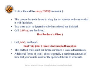 Notice the call to sleep(10000) in main( ).
• This causes the main thread to sleep for ten seconds and ensures that
it will finish last.
• Two ways exist to determine whether a thread has finished.
• Call isAlive( ) on the thread.
final boolean isAlive( )
• Call join( ) on thread.
final void join( ) throws InterruptedException
• This method waits until the thread on which it is called terminates.
• Additional forms of join( ) allow to specify a maximum amount of
time that you want to wait for the specified thread to terminate.
Ravi Kant Sahu, Asst. Professor @ Lovely Professional University, Punjab (India)

 