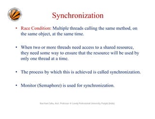 Synchronization
• Race Condition: Multiple threads calling the same method, on
the same object, at the same time.
• When two or more threads need access to a shared resource,
they need some way to ensure that the resource will be used by
only one thread at a time.
• The process by which this is achieved is called synchronization.
• Monitor (Semaphore) is used for synchronization.

Ravi Kant Sahu, Asst. Professor @ Lovely Professional University, Punjab (India)

 