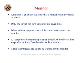 Monitor
• A monitor is an object that is used as a mutually exclusive lock,
or mutex.
• Only one thread can own a monitor at a given time.
• When a thread acquires a lock, it is said to have entered the
monitor.
• All other threads attempting to enter the locked monitor will be
suspended until the first thread exits the monitor.
• These other threads are said to be waiting for the monitor.
Ravi Kant Sahu, Asst. Professor @ Lovely Professional University, Punjab (India)

 
