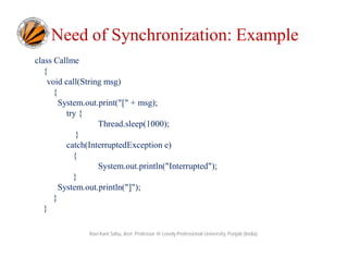 Need of Synchronization: Example
class Callme
{
void call(String msg)
{
System.out.print("[" + msg);
try {
Thread.sleep(1000);
}
catch(InterruptedException e)
{
System.out.println("Interrupted");
}
System.out.println("]");
}
}
Ravi Kant Sahu, Asst. Professor @ Lovely Professional University, Punjab (India)

 