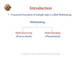 Introduction
• Concurrent Execution of multiple tasks is called Multitasking.

Multitasking

Multi-processing
(Process-based)

Multi-threading
(Thread-based)

Ravi Kant Sahu, Asst. Professor @ Lovely Professional University, Punjab (India)

 