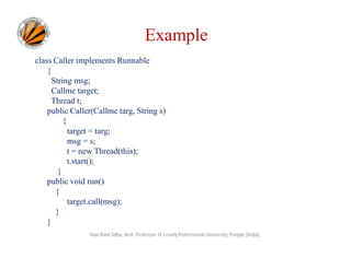 Example
class Caller implements Runnable
{
String msg;
Callme target;
Thread t;
public Caller(Callme targ, String s)
{
target = targ;
msg = s;
t = new Thread(this);
t.start();
}
public void run()
{
target.call(msg);
}
}
Ravi Kant Sahu, Asst. Professor @ Lovely Professional University, Punjab (India)

 