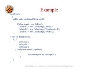 Example
class Synch
{
public static void main(String args[])
{
Callme target = new Callme();
Caller ob1 = new Caller(target, "Hello");
Caller ob2 = new Caller(target, "Synchronized");
Caller ob3 = new Caller(target, "World");
// wait for threads to end
try {
ob1.t.join();
ob2.t.join();
ob3.t.join();
} catch(InterruptedException e)
{
System.out.println("Interrupted");
}
}
}
Ravi Kant Sahu, Asst. Professor @ Lovely Professional University, Punjab (India)

 